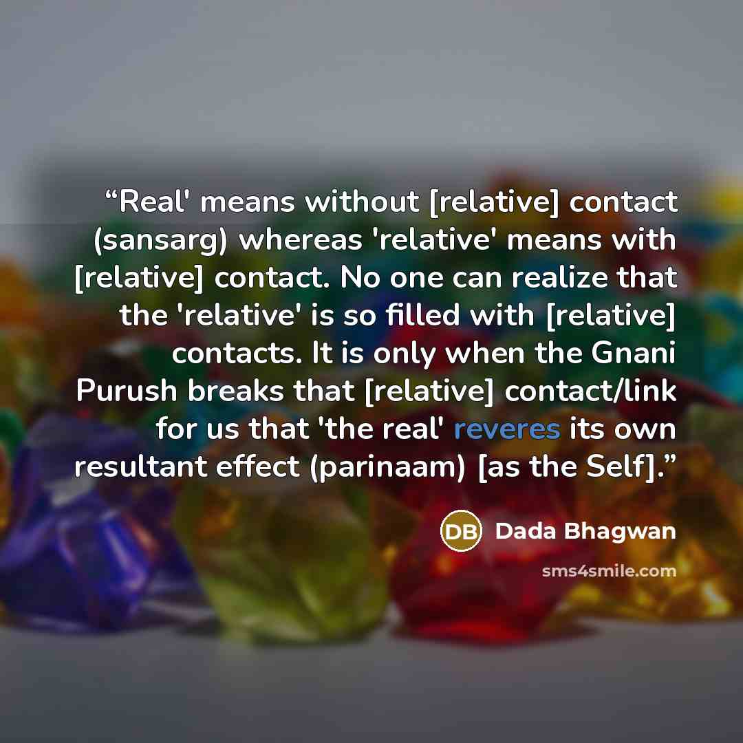 “Real' means without [relative] contact (sansarg) whereas 'relative' means with [relative] contact. No one can realize that the 'relative' is so filled with [relative] contacts. It is only when the Gnani Purush breaks that [relative] contact/link for us that 'the real' reveres its own resultant…” quote by Dada Bhagwan