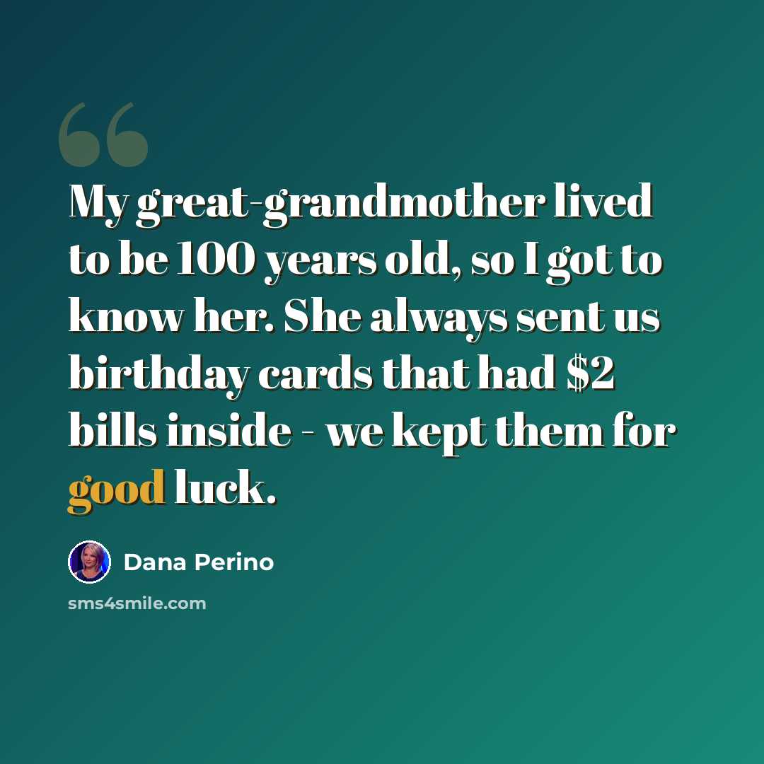 “My great-grandmother lived to be 100 years old, so I got to know her. She always sent us birthday cards that had $2 bills inside - we kept them for good luck.” quote by Dana Perino