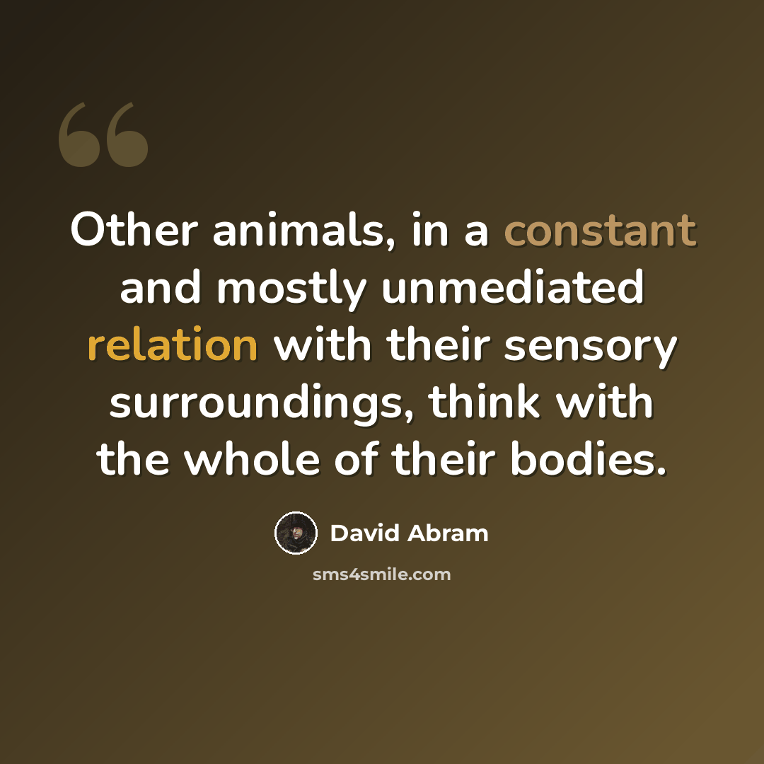 “Other animals, in a constant and mostly unmediated relation with their sensory surroundings, think with the whole of their bodies.” quote by David Abram