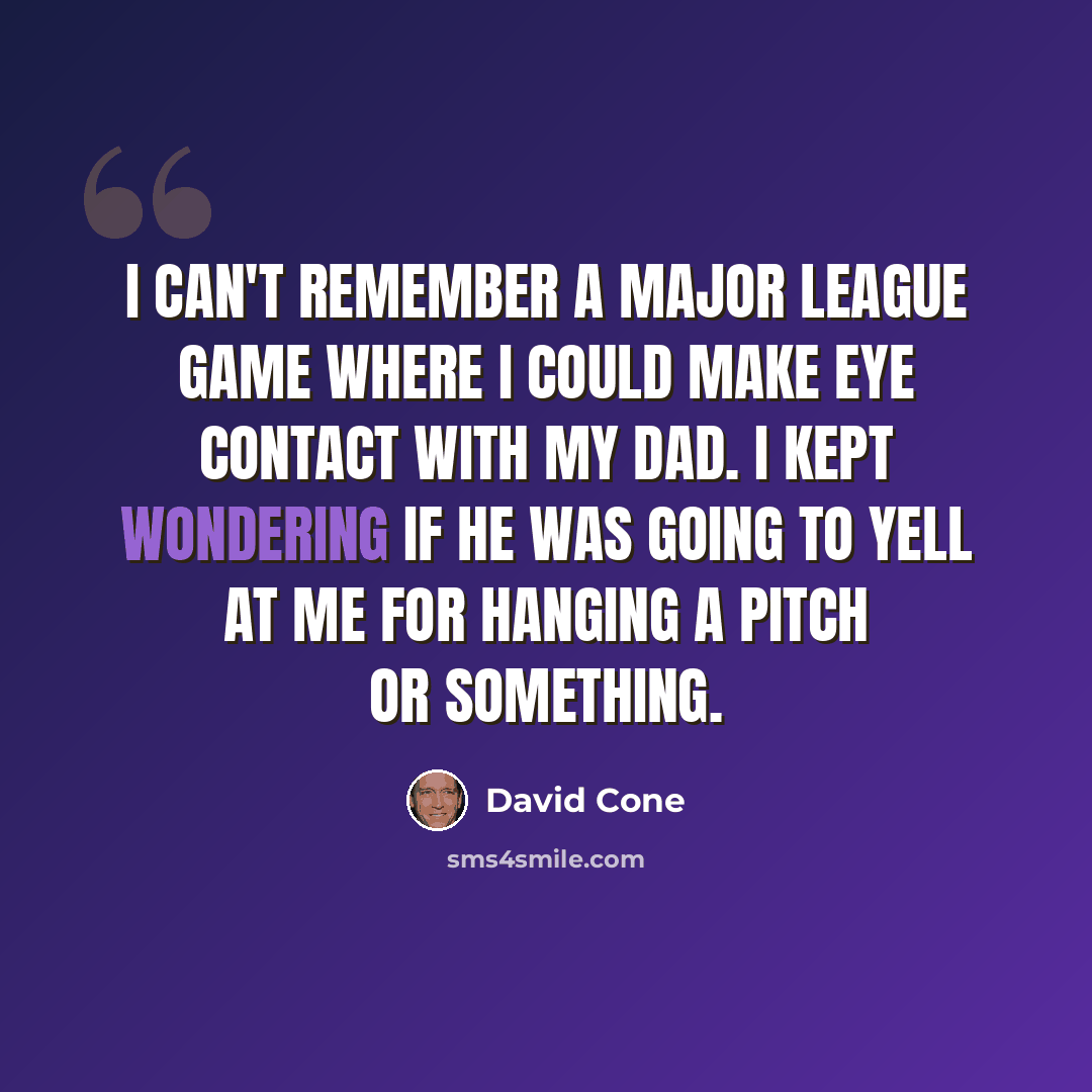 “I can't remember a major league game where I could make eye contact with my dad. I kept wondering if he was going to yell at me for hanging a pitch or something.” quote by David Cone