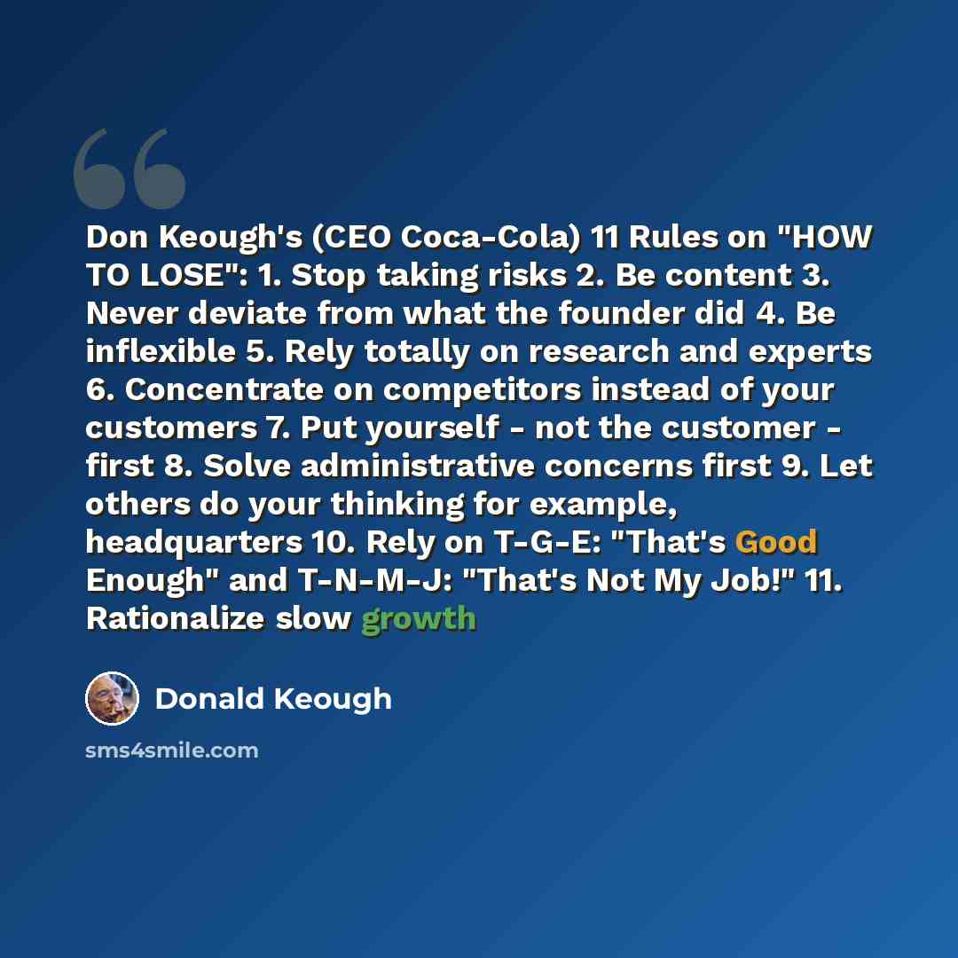 “Don Keough's (CEO Coca-Cola) 11 Rules on "HOW TO LOSE": 1. Stop taking risks 2. Be content 3. Never deviate from what the founder did 4. Be inflexible 5. Rely totally on research and experts 6. Concentrate on competitors instead of your customers 7. Put yourself - not the customer - first 8. Solve…” quote by Donald Keough