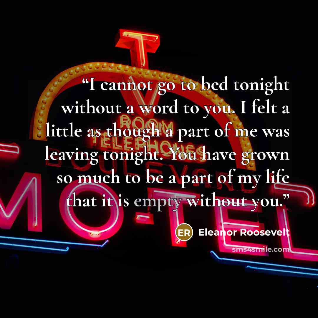 “I cannot go to bed tonight without a word to you. I felt a little as though a part of me was leaving tonight. You have grown so much to be a part of my life that it is empty without you.” quote by Eleanor Roosevelt