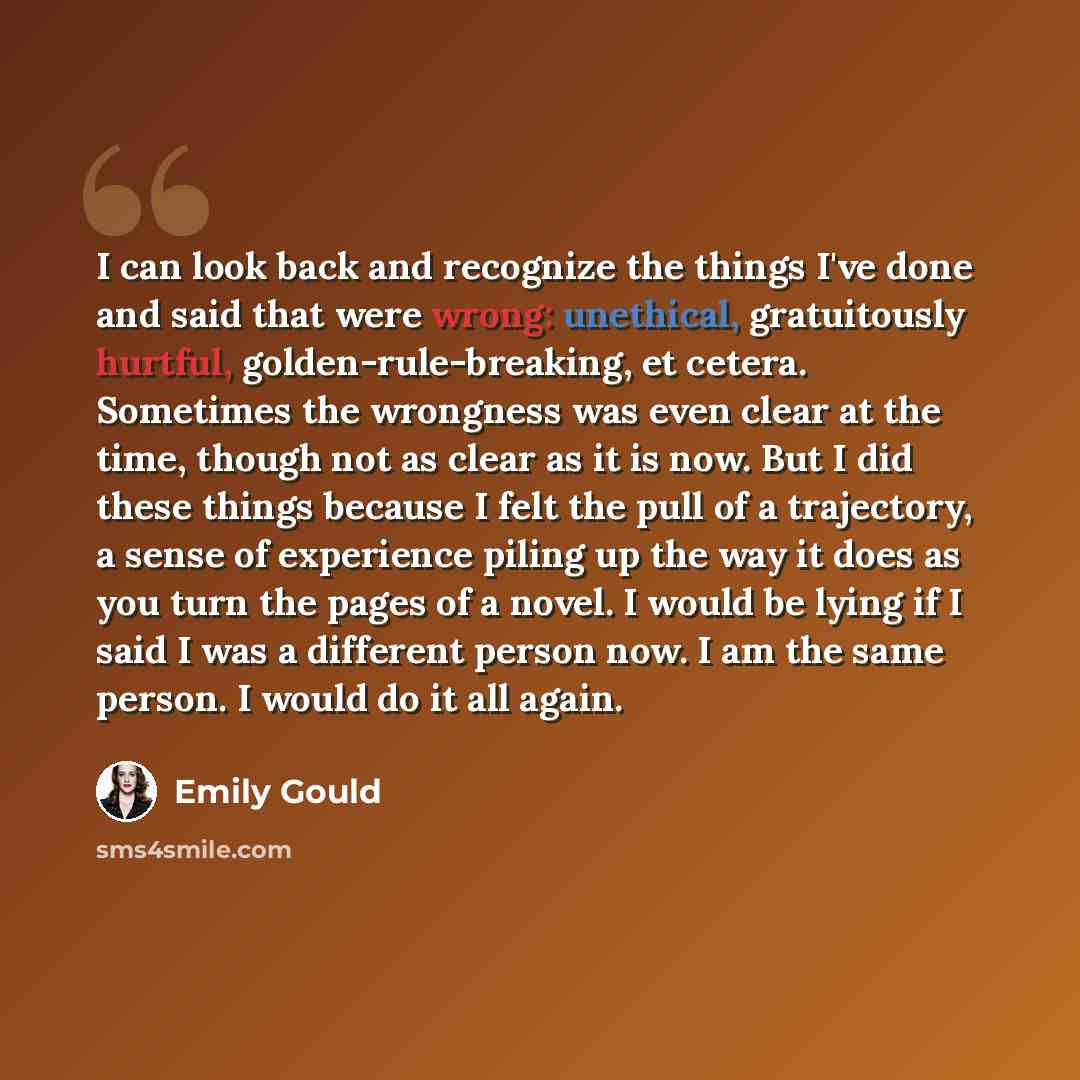“I can look back and recognize the things I've done and said that were wrong: unethical, gratuitously hurtful, golden-rule-breaking, et cetera. Sometimes the wrongness was even clear at the time, though not as clear as it is now. But I did these things because I felt the pull of a trajectory, a…” quote by Emily Gould