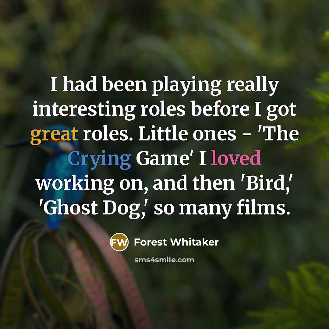 “I had been playing really interesting roles before I got great roles. Little ones - 'The Crying Game' I loved working on, and then 'Bird,' 'Ghost Dog,' so many films.” quote by Forest Whitaker