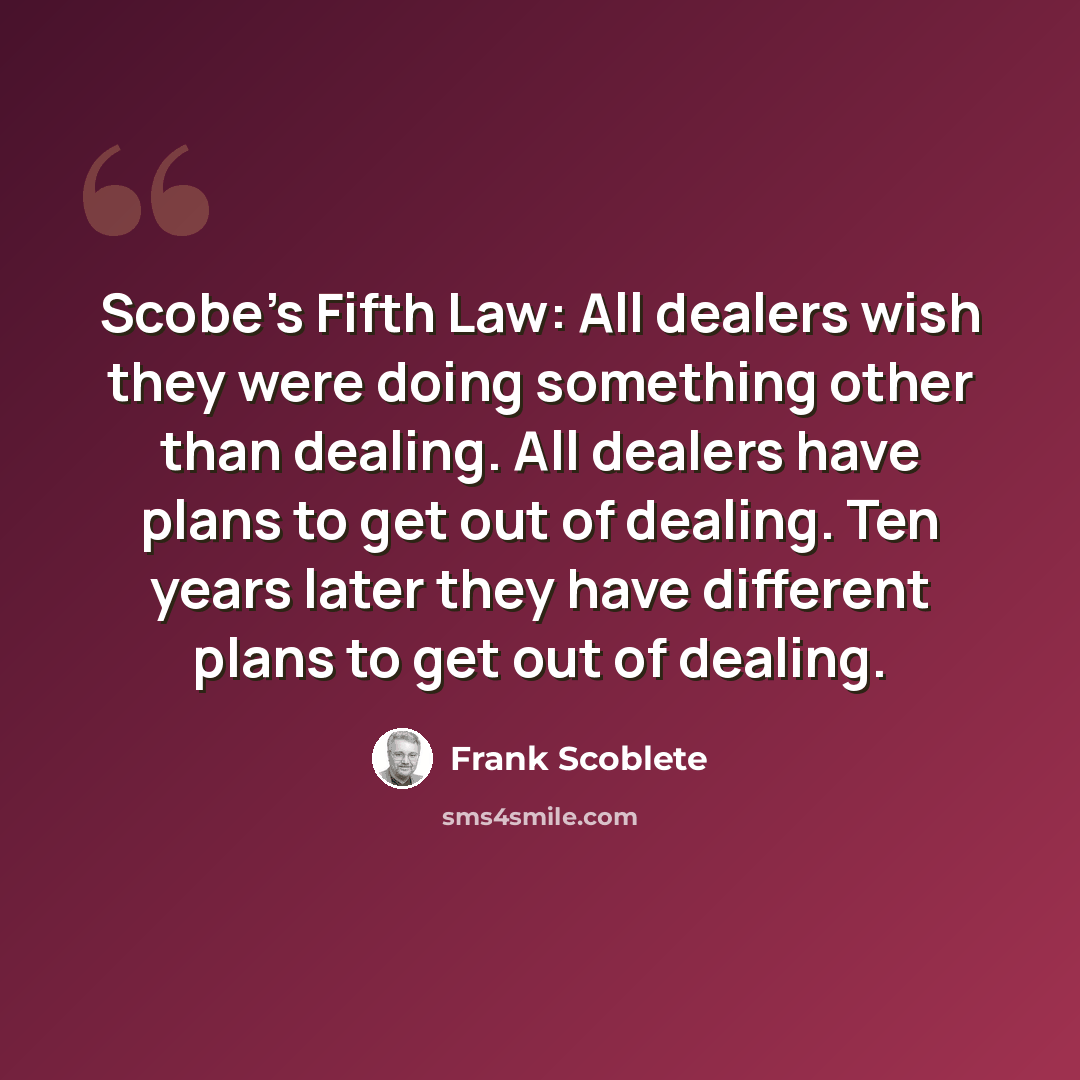 “Scobe's Fifth Law: All dealers wish they were doing something other than dealing. All dealers have plans to get out of dealing. Ten years later they have different plans to get out of dealing.” quote by Frank Scoblete