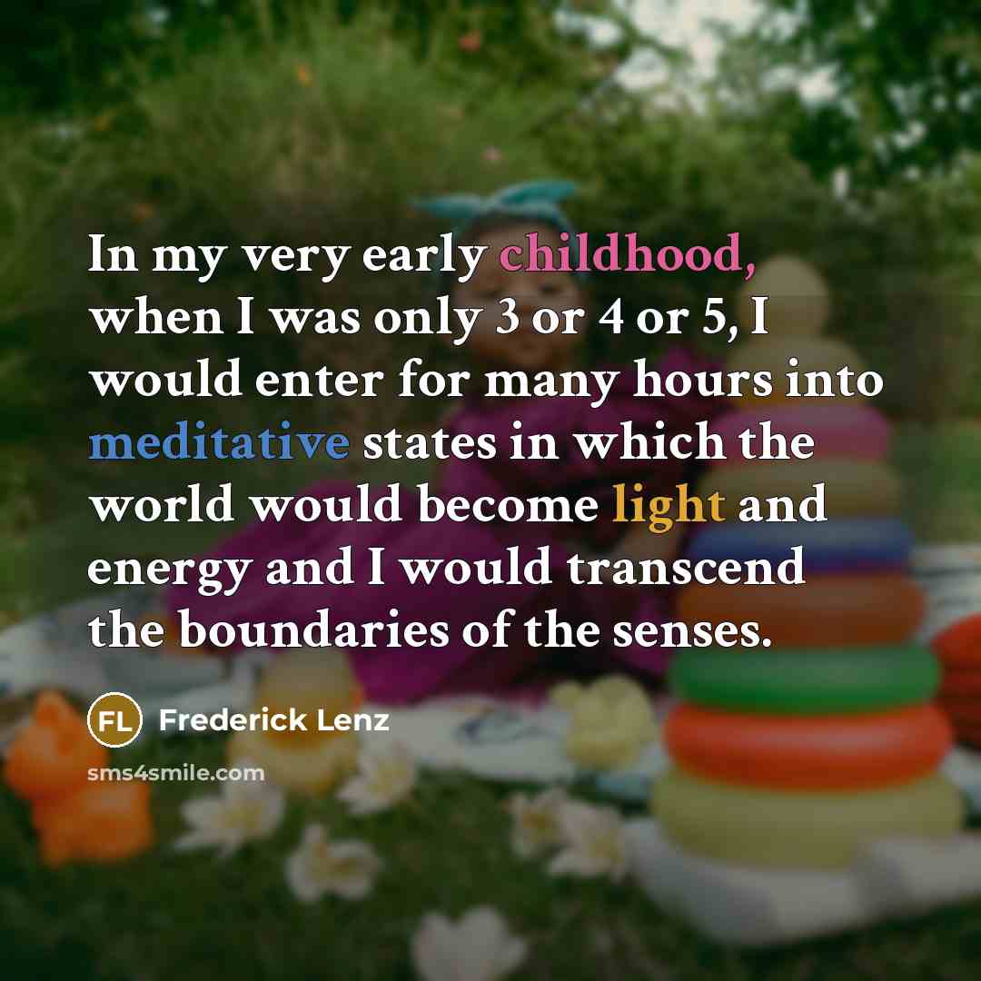 “In my very early childhood, when I was only 3 or 4 or 5, I would enter for many hours into meditative states in which the world would become light and energy and I would transcend the boundaries of the senses.” quote by Frederick Lenz