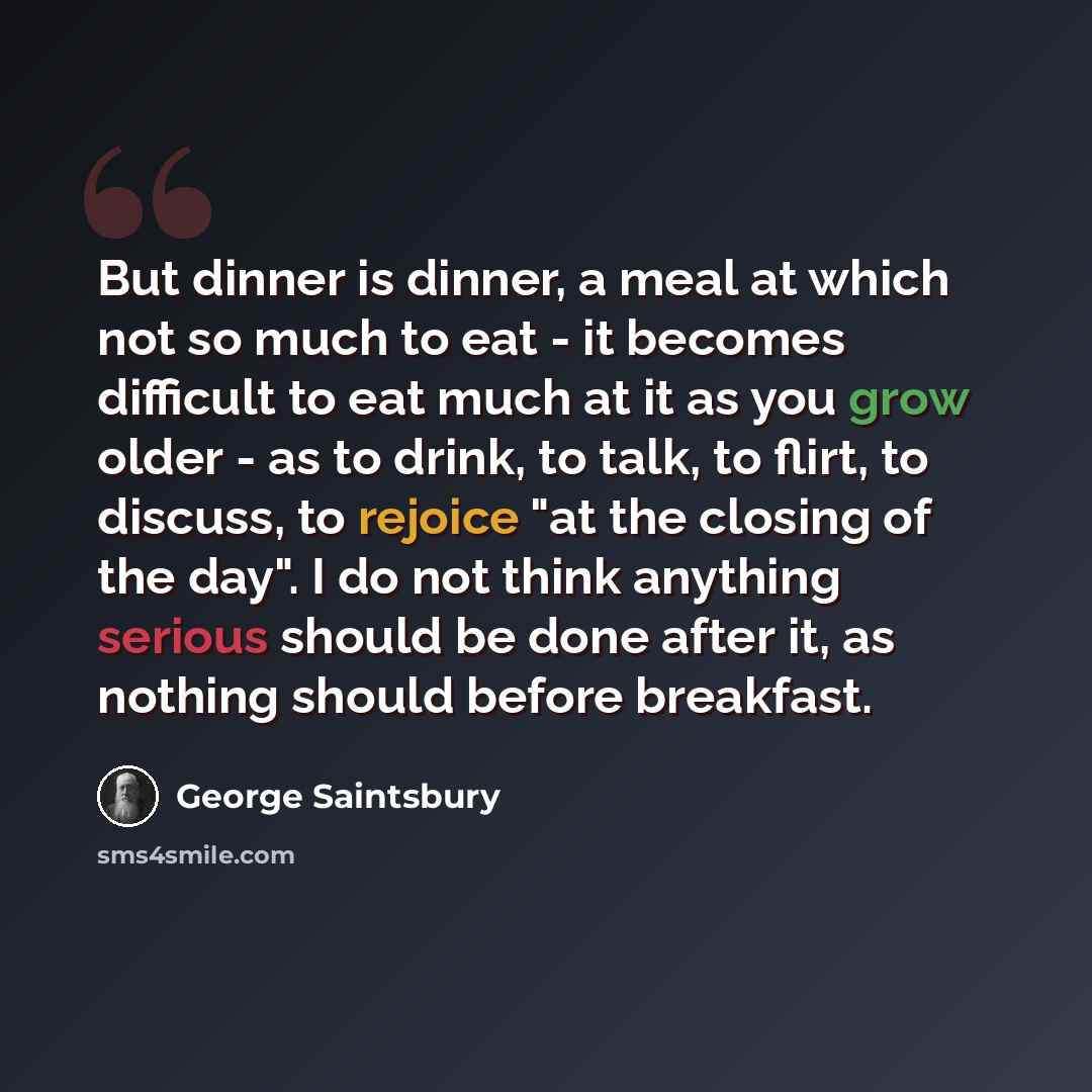 “But dinner is dinner, a meal at which not so much to eat - it becomes difficult to eat much at it as you grow older - as to drink, to talk, to flirt, to discuss, to rejoice "at the closing of the day". I do not think anything serious should be done after it, as nothing should before breakfast.” quote by George Saintsbury