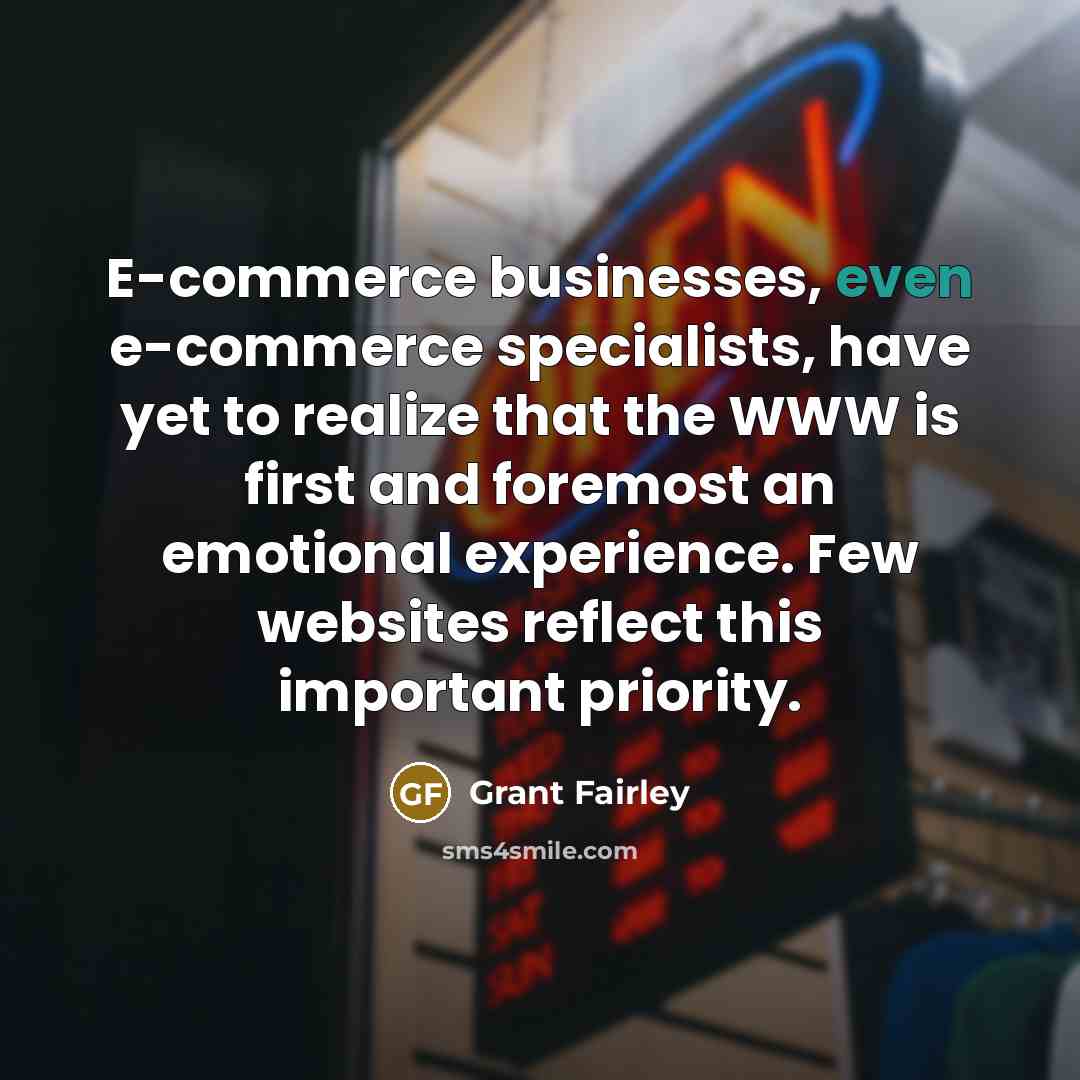 “E-commerce businesses, even e-commerce specialists, have yet to realize that the WWW is first and foremost an emotional experience. Few websites reflect this important priority.” quote by Grant Fairley