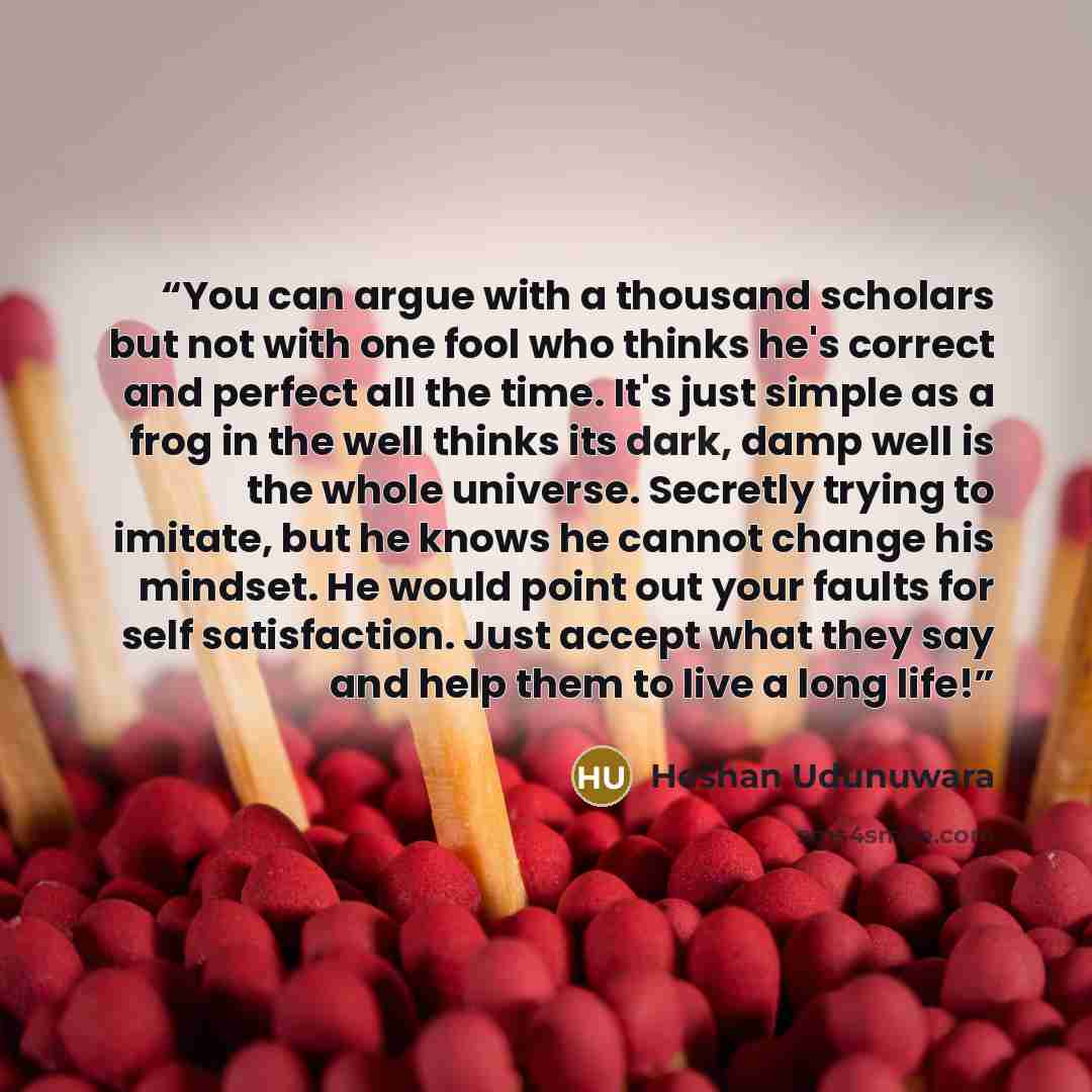 “You can argue with a thousand scholars but not with one fool who thinks he's correct and perfect all the time. It's just simple as a frog in the well thinks its dark, damp well is the whole universe. Secretly trying to imitate, but he knows he cannot change his mindset. He would point out your…” quote by Heshan Udunuwara