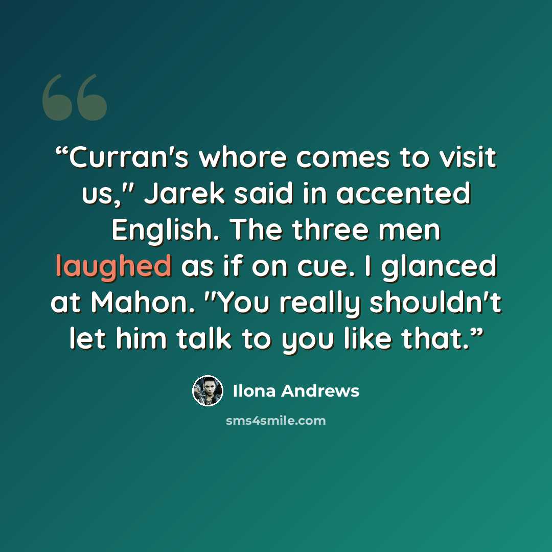 “Curran's whore comes to visit us," Jarek said in accented English. The three men laughed as if on cue. I glanced at Mahon. "You really shouldn't let him talk to you like that.” quote by Ilona Andrews