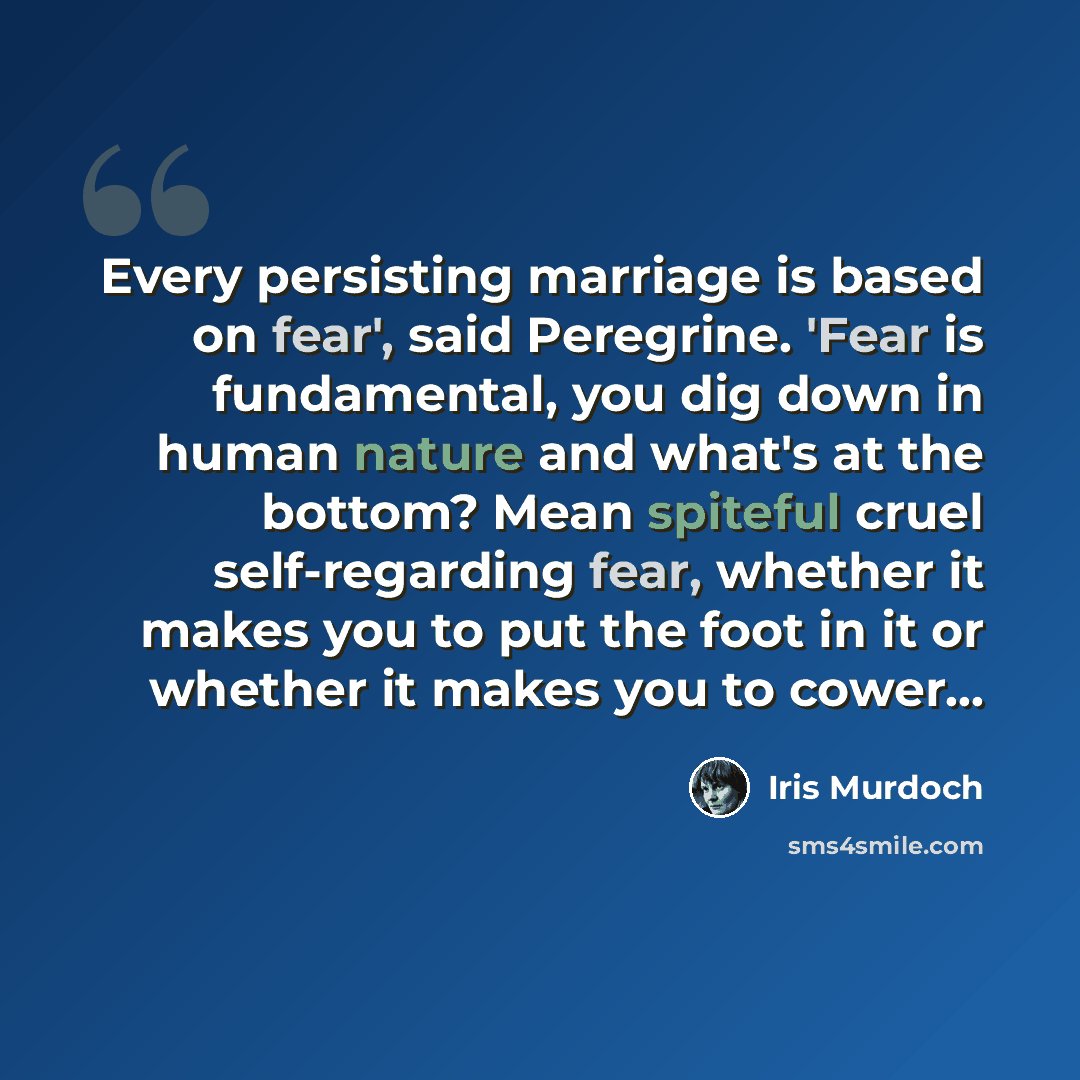 “Every persisting marriage is based on fear', said Peregrine. 'Fear is fundamental, you dig down in human nature and what's at the bottom? Mean spiteful cruel self-regarding fear, whether it makes you to put the foot in it or whether it makes you to cower...” quote by Iris Murdoch