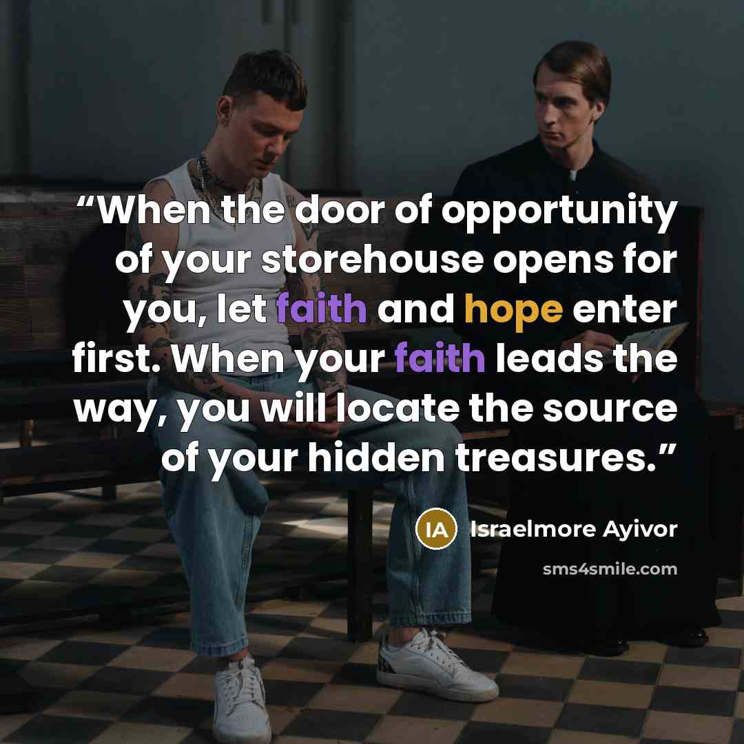 “When the door of opportunity of your storehouse opens for you, let faith and hope enter first. When your faith leads the way, you will locate the source of your hidden treasures.” quote by Israelmore Ayivor