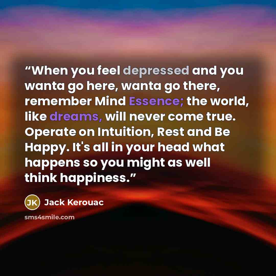 “When you feel depressed and you wanta go here, wanta go there, remember Mind Essence; the world, like dreams, will never come true. Operate on Intuition, Rest and Be Happy. It's all in your head what happens so you might as well think happiness.” quote by Jack Kerouac