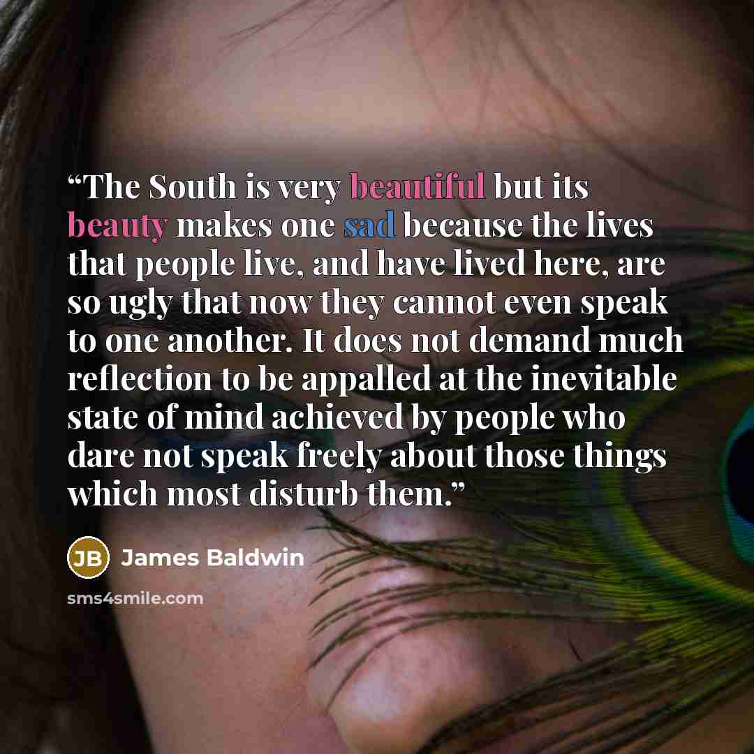 “The South is very beautiful but its beauty makes one sad because the lives that people live, and have lived here, are so ugly that now they cannot even speak to one another. It does not demand much reflection to be appalled at the inevitable state of mind achieved by people who dare not speak…” quote by James Baldwin