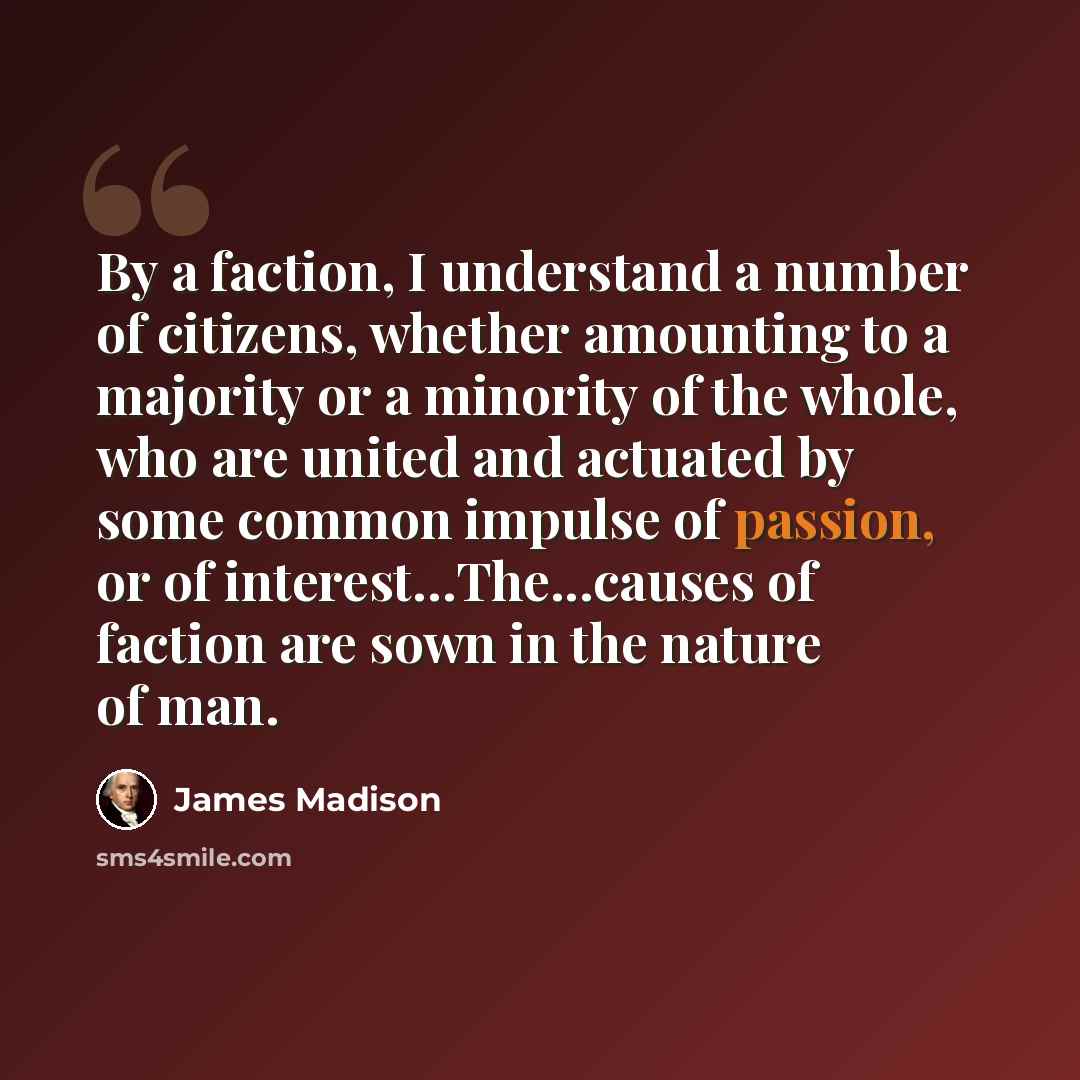 “By a faction, I understand a number of citizens, whether amounting to a majority or a minority of the whole, who are united and actuated by some common impulse of passion, or of interest…The...causes of faction are sown in the nature of man.” quote by James Madison