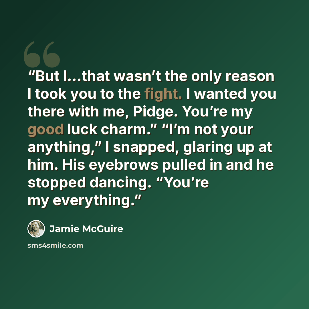 “But I…that wasn’t the only reason I took you to the fight. I wanted you there with me, Pidge. You’re my good luck charm.” “I’m not your anything,” I snapped, glaring up at him. His eyebrows pulled in and he stopped dancing. “You’re my everything.” quote by Jamie McGuire