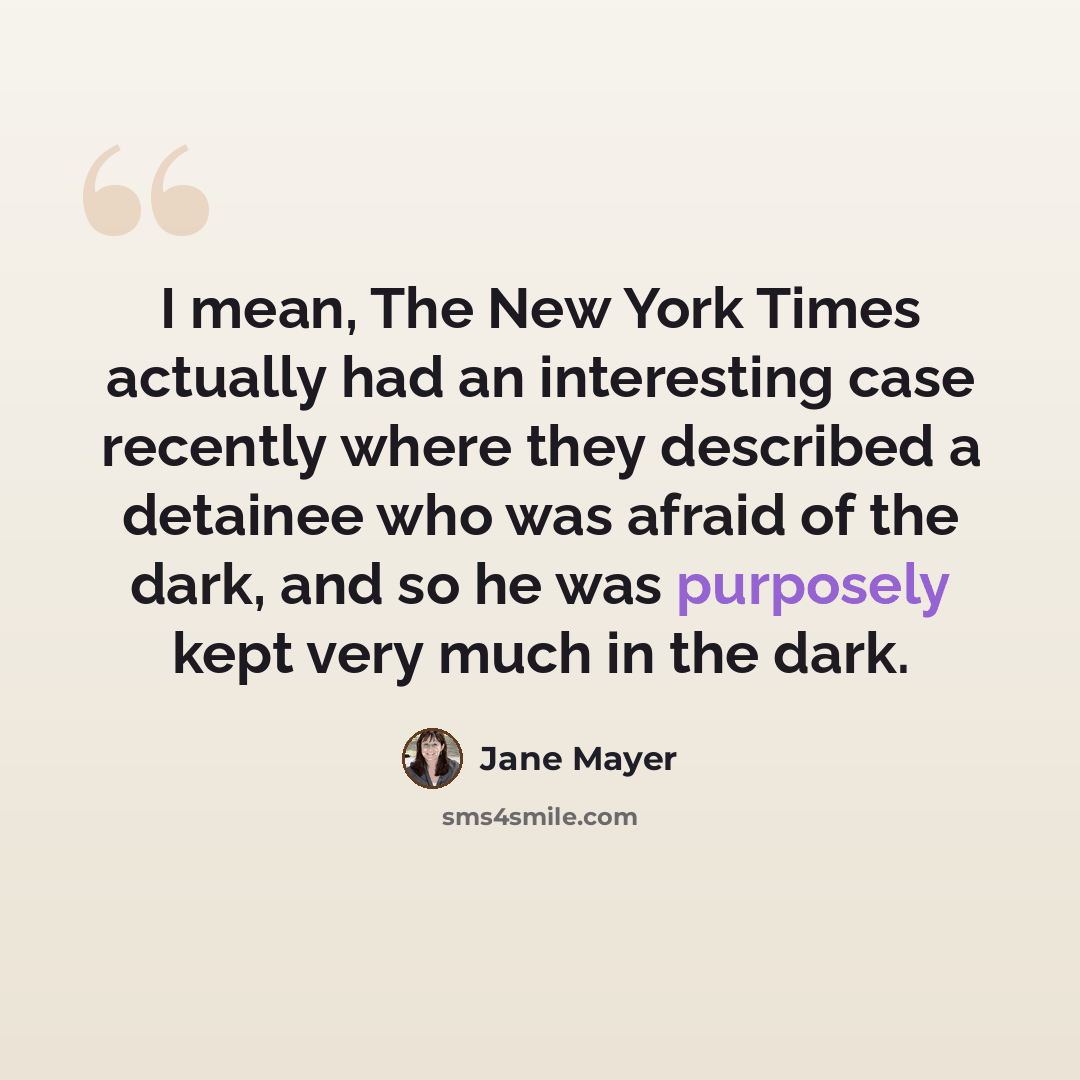 “I mean, The New York Times actually had an interesting case recently where they described a detainee who was afraid of the dark, and so he was purposely kept very much in the dark.” quote by Jane Mayer