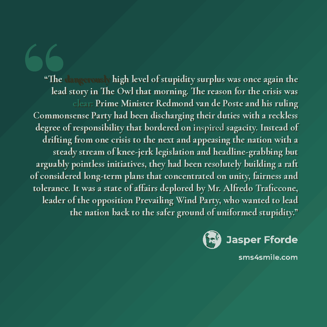 “The dangerously high level of stupidity surplus was once again the lead story in The Owl that morning. The reason for the crisis was clear: Prime Minister Redmond van de Poste and his ruling Commonsense Party had been discharging their duties with a reckless degree of responsibility that bordered…” quote by Jasper Fforde