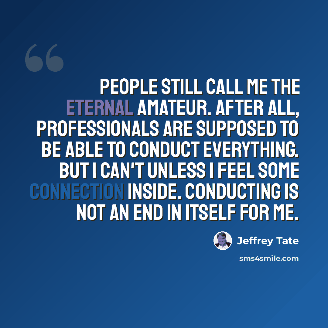 “People still call me the eternal amateur. After all, professionals are supposed to be able to conduct everything. But I can't unless I feel some connection inside. Conducting is not an end in itself for me.” quote by Jeffrey Tate