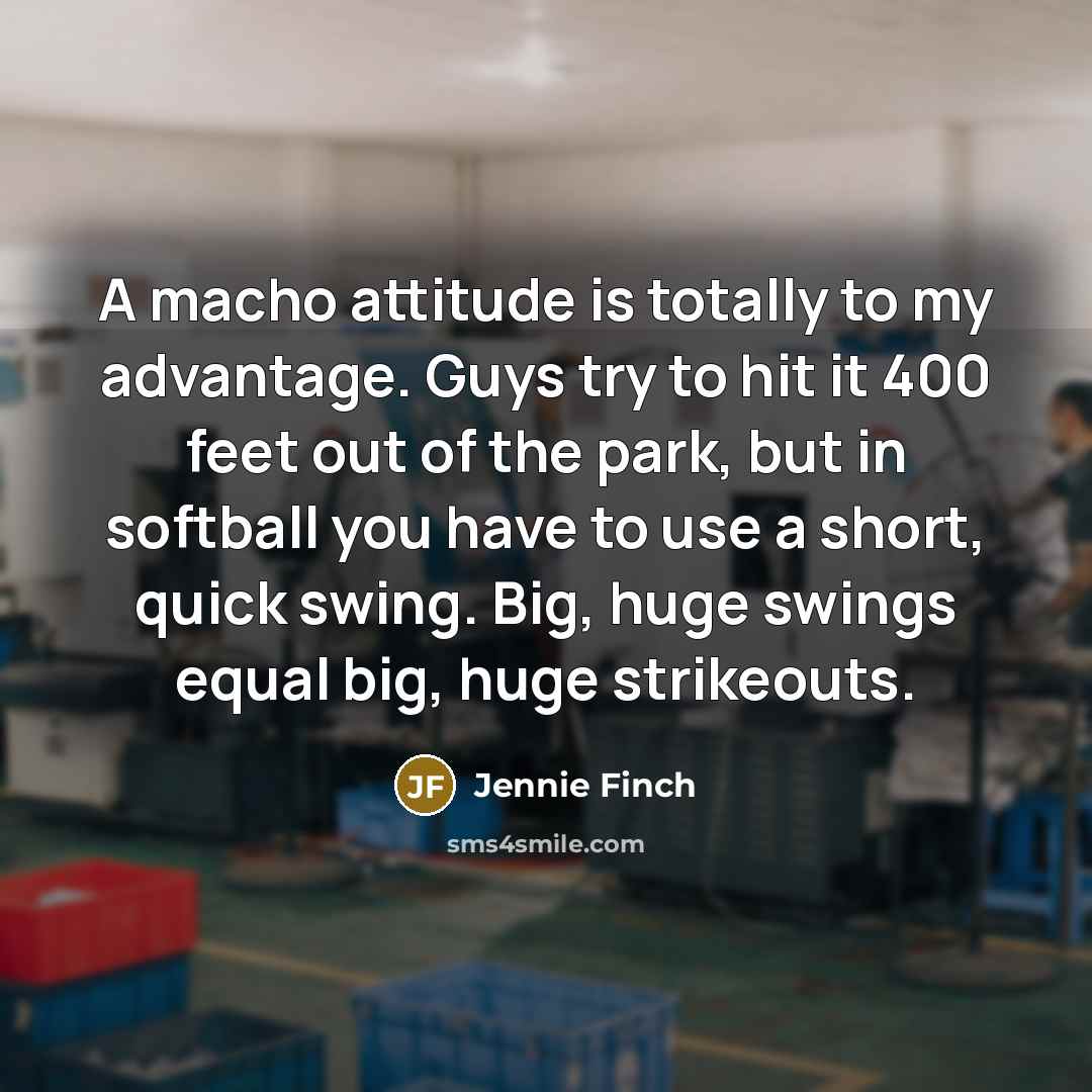 “A macho attitude is totally to my advantage. Guys try to hit it 400 feet out of the park, but in softball you have to use a short, quick swing. Big, huge swings equal big, huge strikeouts.” quote by Jennie Finch