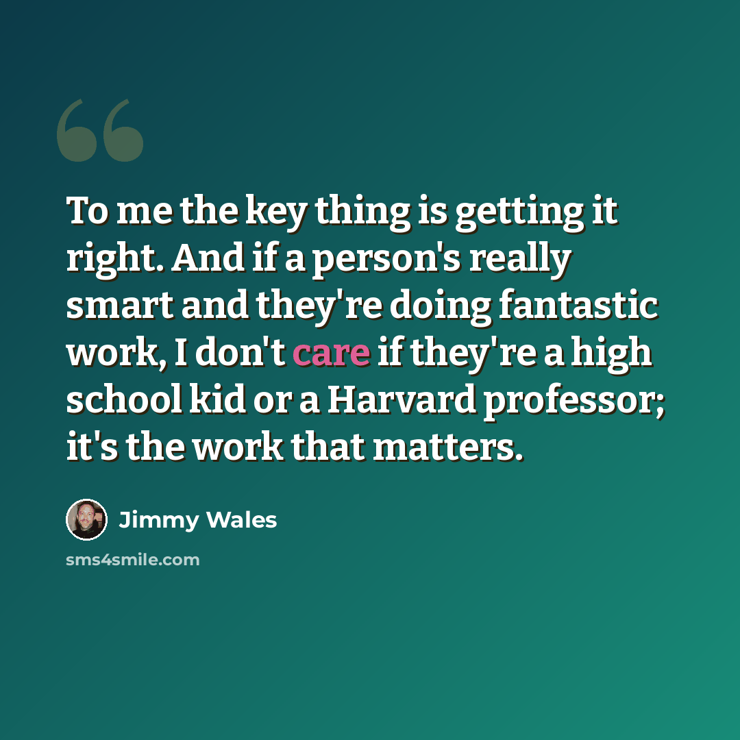 “To me the key thing is getting it right. And if a person's really smart and they're doing fantastic work, I don't care if they're a high school kid or a Harvard professor; it's the work that matters.” quote by Jimmy Wales