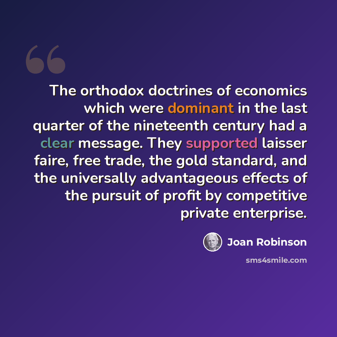 “The orthodox doctrines of economics which were dominant in the last quarter of the nineteenth century had a clear message. They supported laisser faire, free trade, the gold standard, and the universally advantageous effects of the pursuit of profit by competitive private enterprise.” quote by Joan Robinson