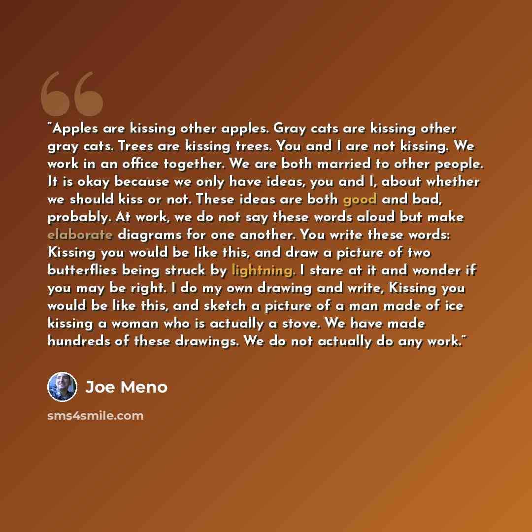 “Apples are kissing other apples. Gray cats are kissing other gray cats. Trees are kissing trees. You and I are not kissing. We work in an office together. We are both married to other people. It is okay because we only have ideas, you and I, about whether we should kiss or not. These ideas are…” quote by Joe Meno