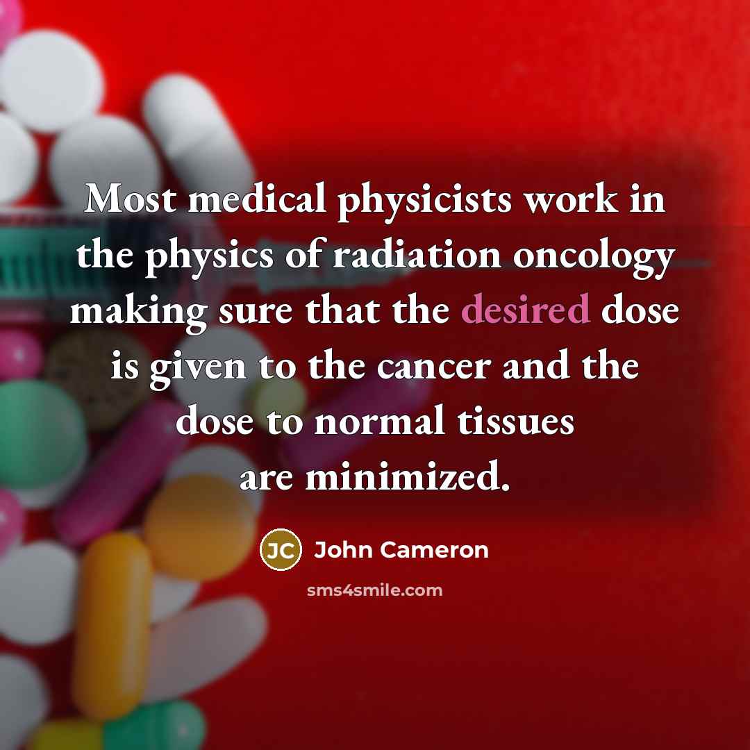 “Most medical physicists work in the physics of radiation oncology making sure that the desired dose is given to the cancer and the dose to normal tissues are minimized.” quote by John Cameron