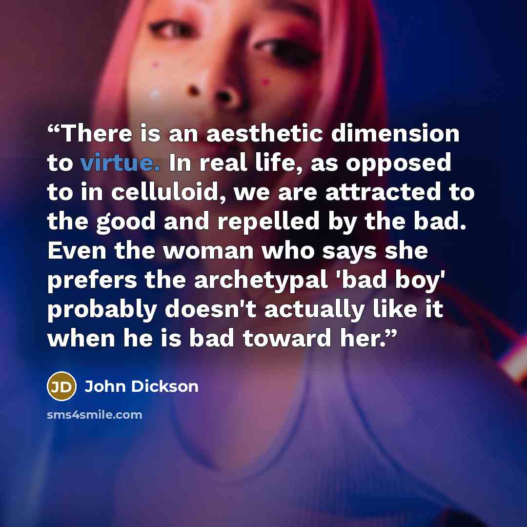 “There is an aesthetic dimension to virtue. In real life, as opposed to in celluloid, we are attracted to the good and repelled by the bad. Even the woman who says she prefers the archetypal 'bad boy' probably doesn't actually like it when he is bad toward her.” quote by John Dickson