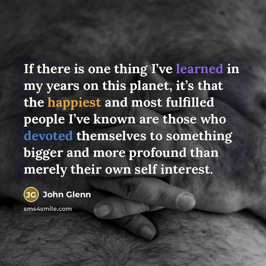 “If there is one thing I’ve learned in my years on this planet, it’s that the happiest and most fulfilled people I’ve known are those who devoted themselves to something bigger and more profound than merely their own self interest.” quote by John Glenn