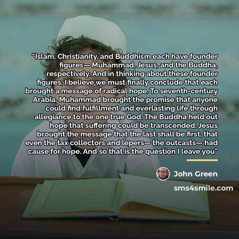 “Islam, Christianity, and Buddhism each have founder figures— Muhammad, Jesus, and the Buddha, respectively. And in thinking about these founder figures, I believe we must finally conclude that each brought a message of radical hope. To seventh-century Arabia, Muhammad brought the promise that…” quote by John Green