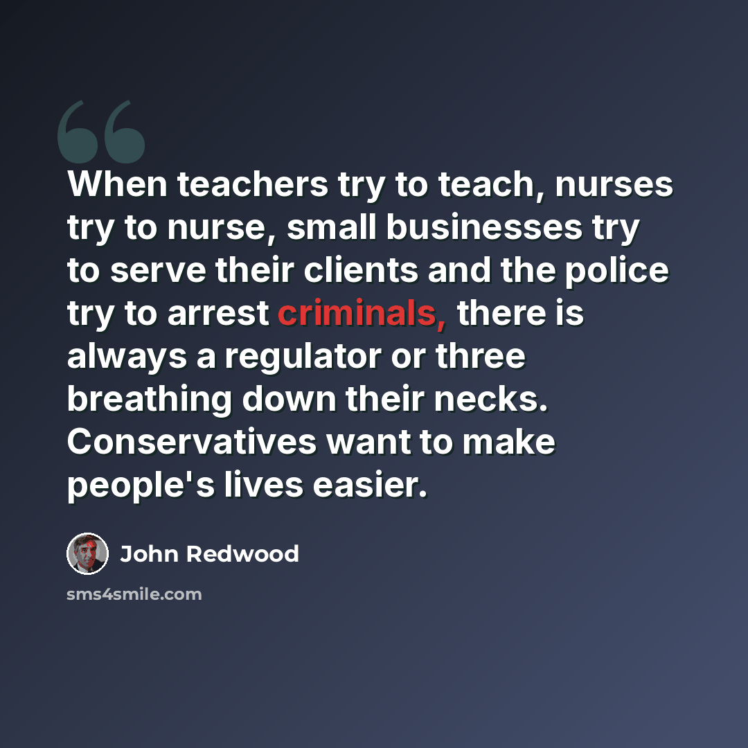 “When teachers try to teach, nurses try to nurse, small businesses try to serve their clients and the police try to arrest criminals, there is always a regulator or three breathing down their necks. Conservatives want to make people's lives easier.” quote by John Redwood