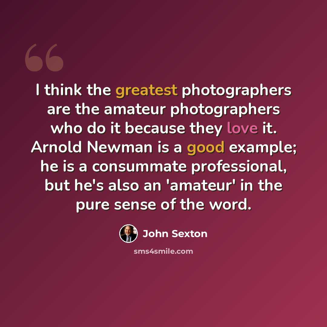 “I think the greatest photographers are the amateur photographers who do it because they love it. Arnold Newman is a good example; he is a consummate professional, but he's also an 'amateur' in the pure sense of the word.” quote by John Sexton