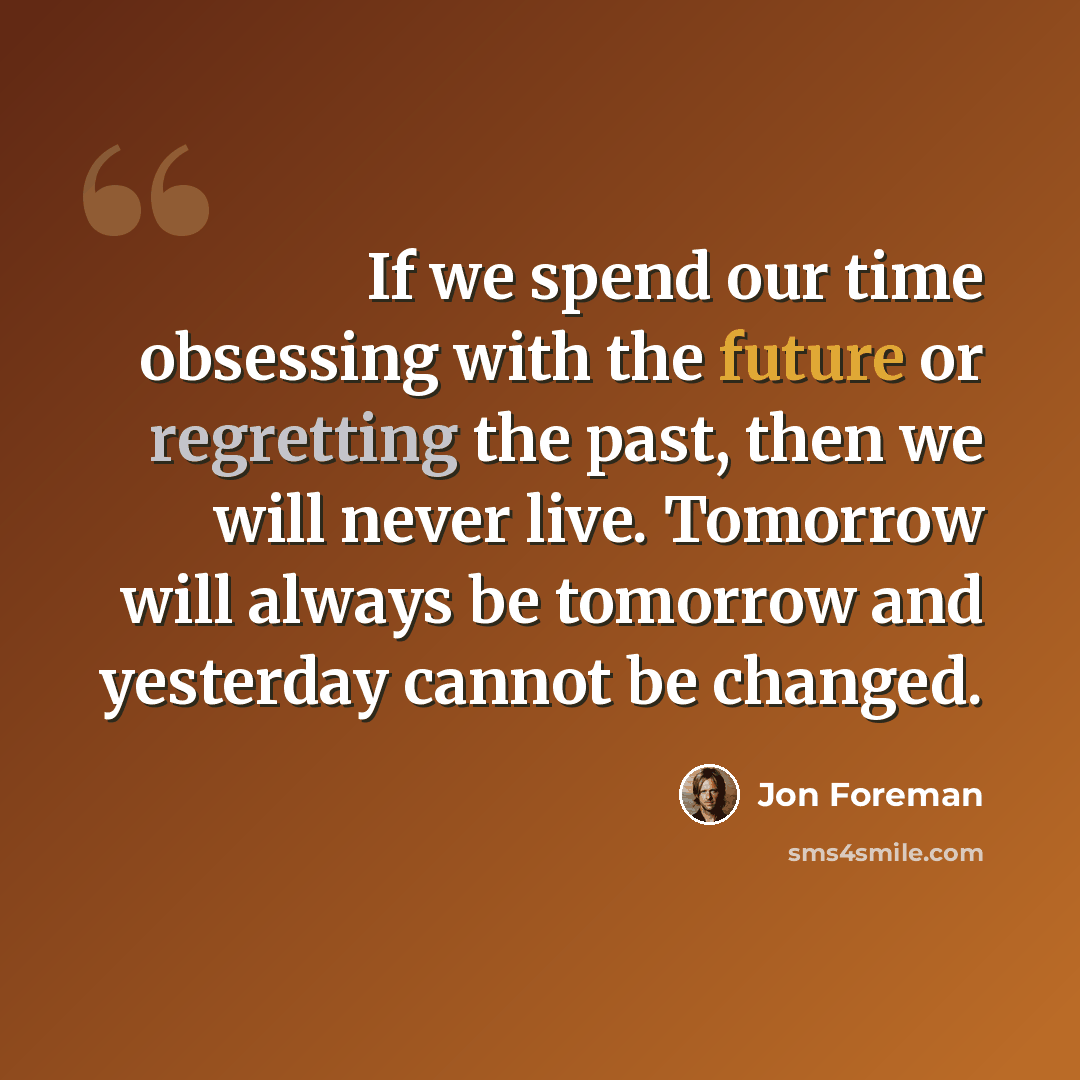 “If we spend our time obsessing with the future or regretting the past, then we will never live. Tomorrow will always be tomorrow and yesterday cannot be changed.” quote by Jon Foreman