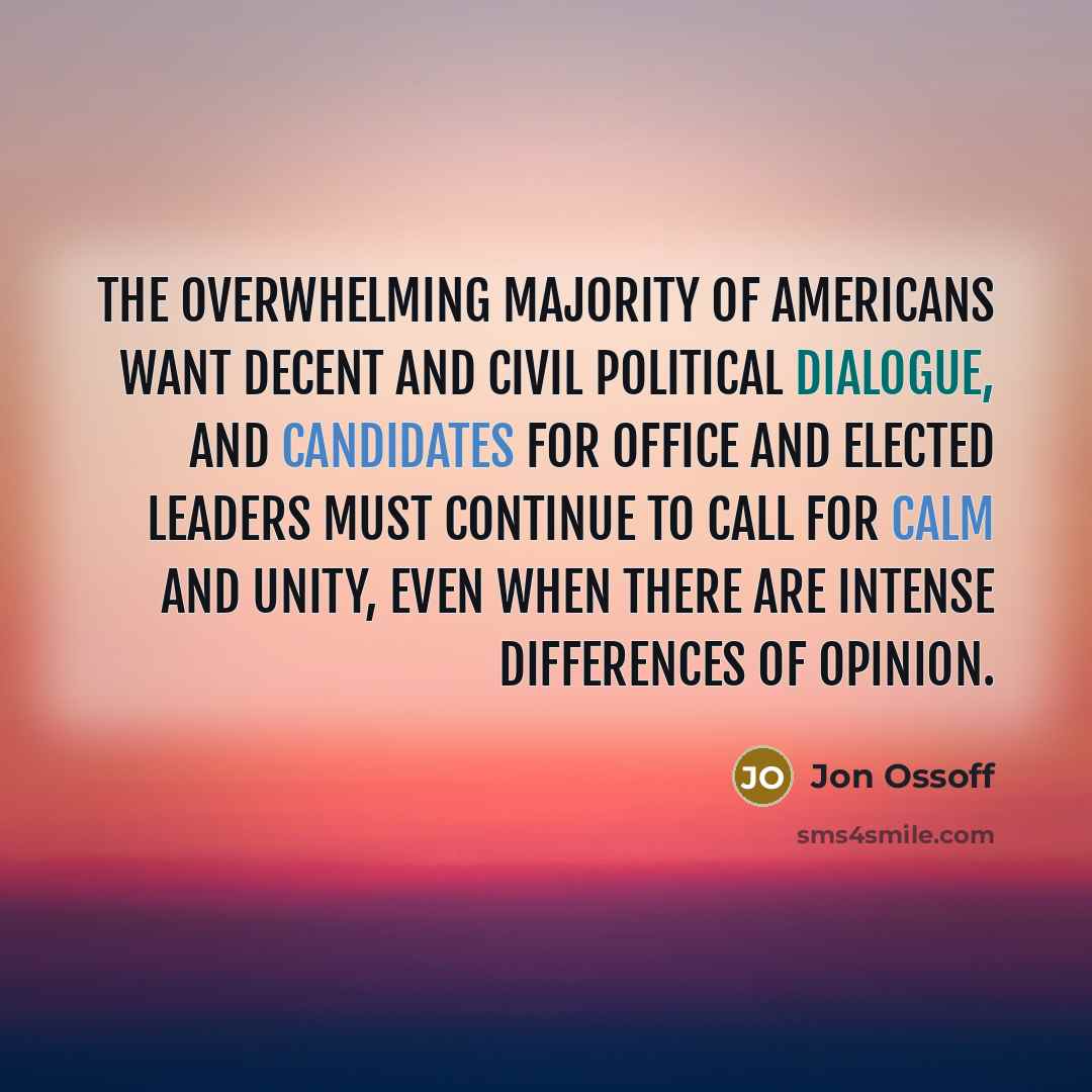 “The overwhelming majority of Americans want decent and civil political dialogue, and candidates for office and elected leaders must continue to call for calm and unity, even when there are intense differences of opinion.” quote by Jon Ossoff