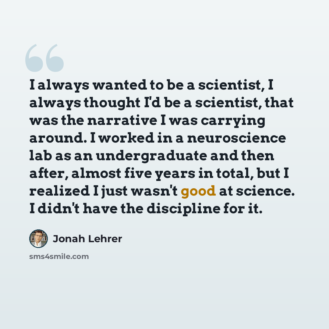 “I always wanted to be a scientist, I always thought I'd be a scientist, that was the narrative I was carrying around. I worked in a neuroscience lab as an undergraduate and then after, almost five years in total, but I realized I just wasn't good at science. I didn't have the discipline for it.” quote by Jonah Lehrer
