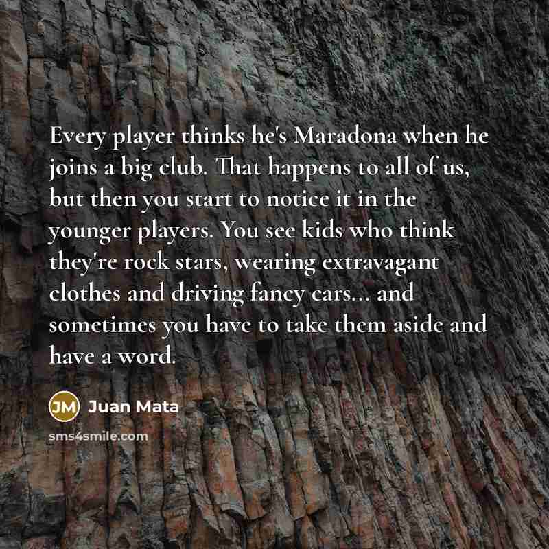 “Every player thinks he's Maradona when he joins a big club. That happens to all of us, but then you start to notice it in the younger players. You see kids who think they're rock stars, wearing extravagant clothes and driving fancy cars... and sometimes you have to take them aside and have a word.” quote by Juan Mata