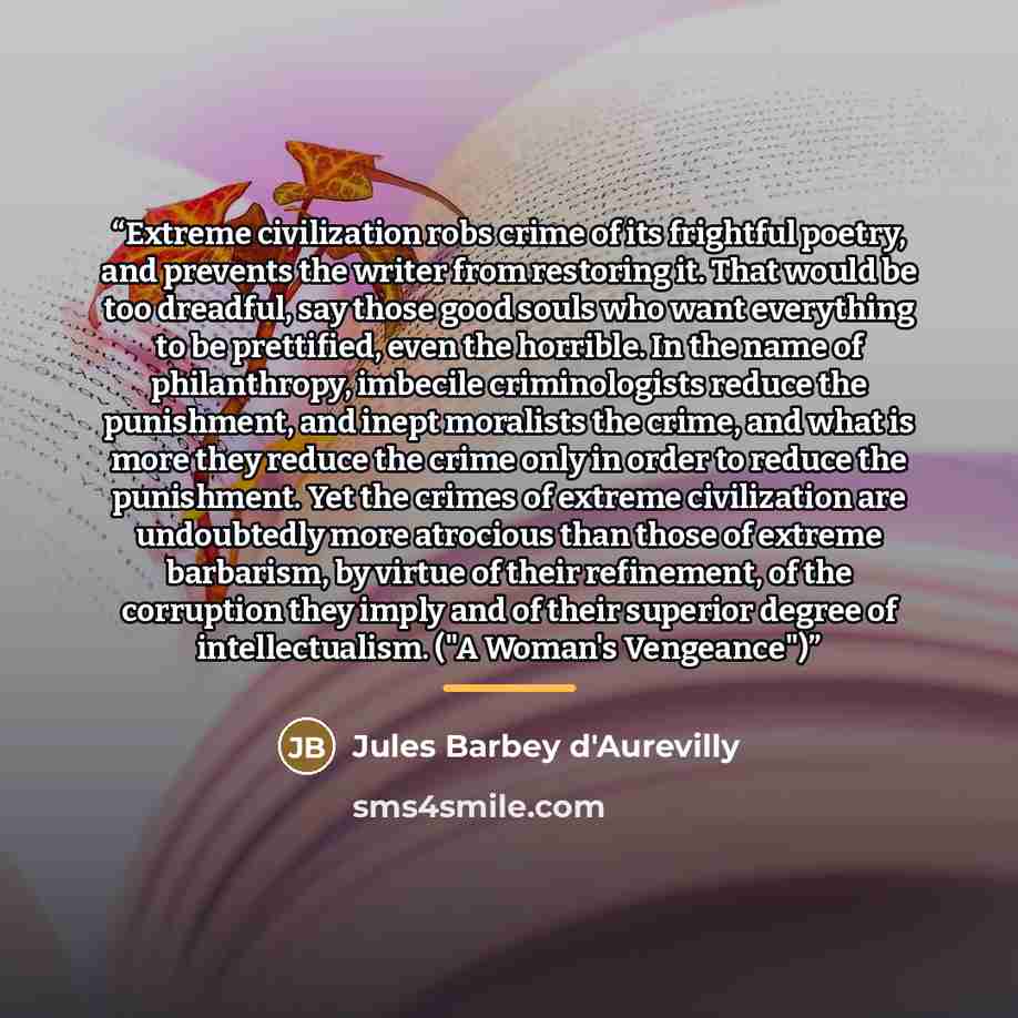“Extreme civilization robs crime of its frightful poetry, and prevents the writer from restoring it. That would be too dreadful, say those good souls who want everything to be prettified, even the horrible. In the name of philanthropy, imbecile criminologists reduce the punishment, and inept…” quote by Jules Barbey d'Aurevilly