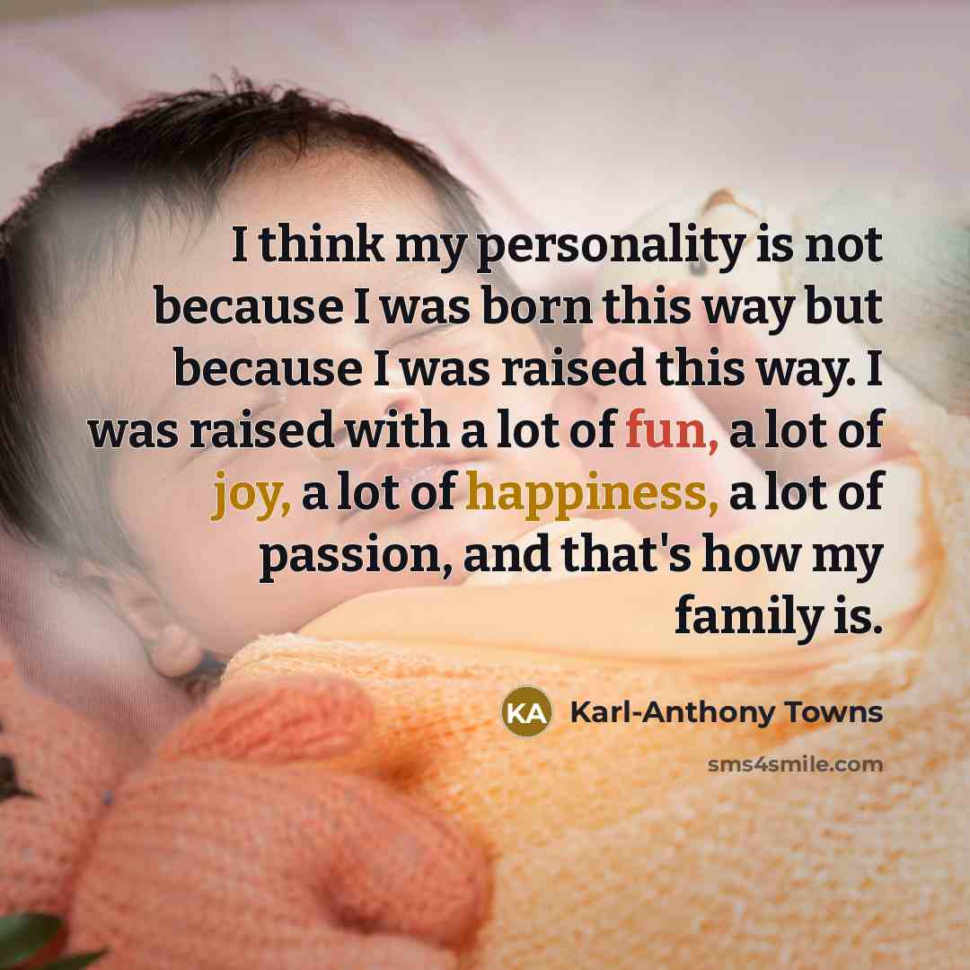 “I think my personality is not because I was born this way but because I was raised this way. I was raised with a lot of fun, a lot of joy, a lot of happiness, a lot of passion, and that's how my family is.” quote by Karl-Anthony Towns