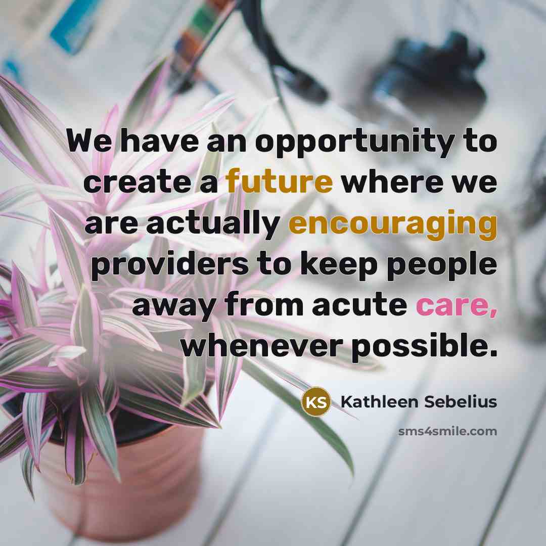“We have an opportunity to create a future where we are actually encouraging providers to keep people away from acute care, whenever possible.” quote by Kathleen Sebelius