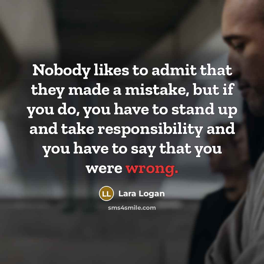 “Nobody likes to admit that they made a mistake, but if you do, you have to stand up and take responsibility and you have to say that you were wrong.” quote by Lara Logan