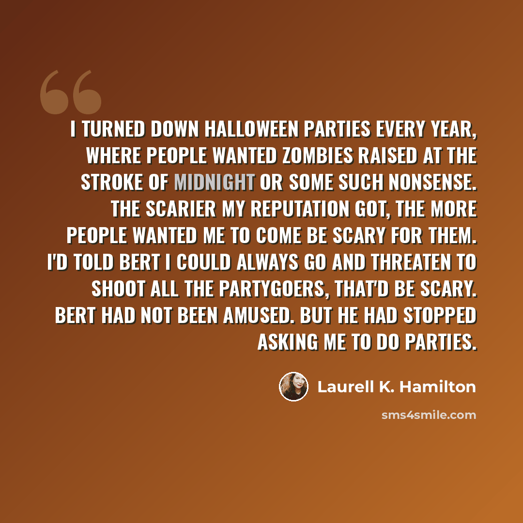 “I turned down Halloween parties every year, where people wanted zombies raised at the stroke of midnight or some such nonsense. The scarier my reputation got, the more people wanted me to come be scary for them. I'd told Bert I could always go and threaten to shoot all the partygoers, that'd be…” quote by Laurell K. Hamilton