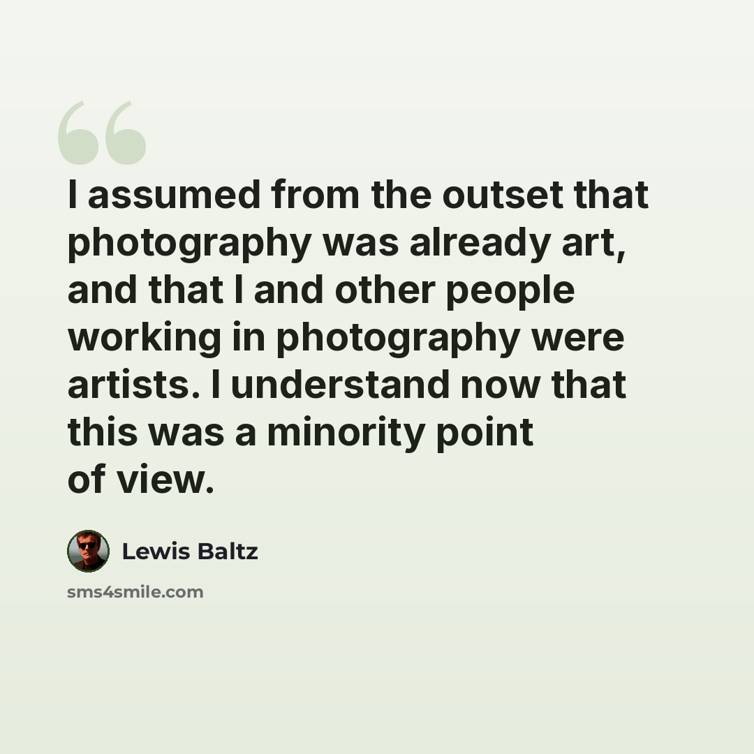 “I assumed from the outset that photography was already art, and that I and other people working in photography were artists. I understand now that this was a minority point of view.” quote by Lewis Baltz