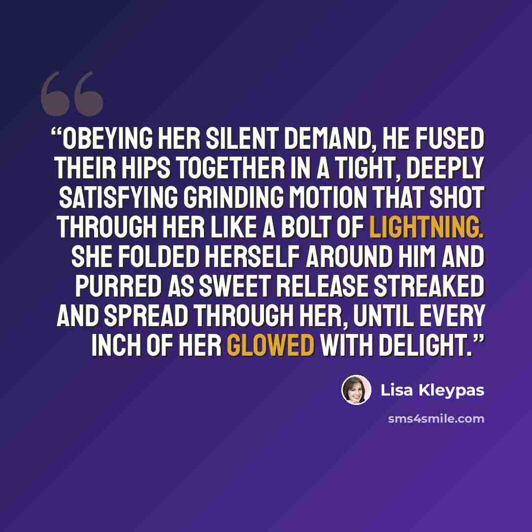 “Obeying her silent demand, he fused their hips together in a tight, deeply satisfying grinding motion that shot through her like a bolt of lightning. She folded herself around him and purred as sweet release streaked and spread through her, until every inch of her glowed with delight.” quote by Lisa Kleypas