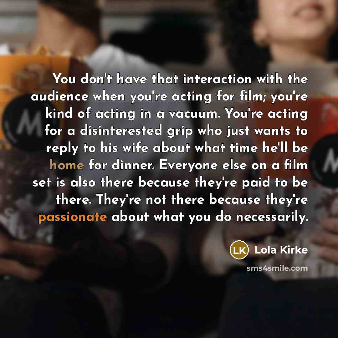 “You don't have that interaction with the audience when you're acting for film; you're kind of acting in a vacuum. You're acting for a disinterested grip who just wants to reply to his wife about what time he'll be home for dinner. Everyone else on a film set is also there because they're paid to…” quote by Lola Kirke