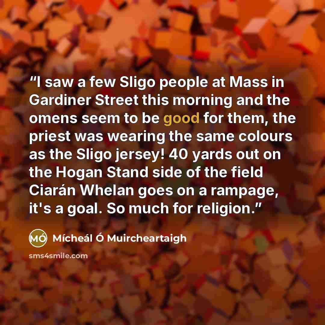 “I saw a few Sligo people at Mass in Gardiner Street this morning and the omens seem to be good for them, the priest was wearing the same colours as the Sligo jersey! 40 yards out on the Hogan Stand side of the field Ciarán Whelan goes on a rampage, it's a goal. So much for religion.” quote by Mícheál Ó Muircheartaigh