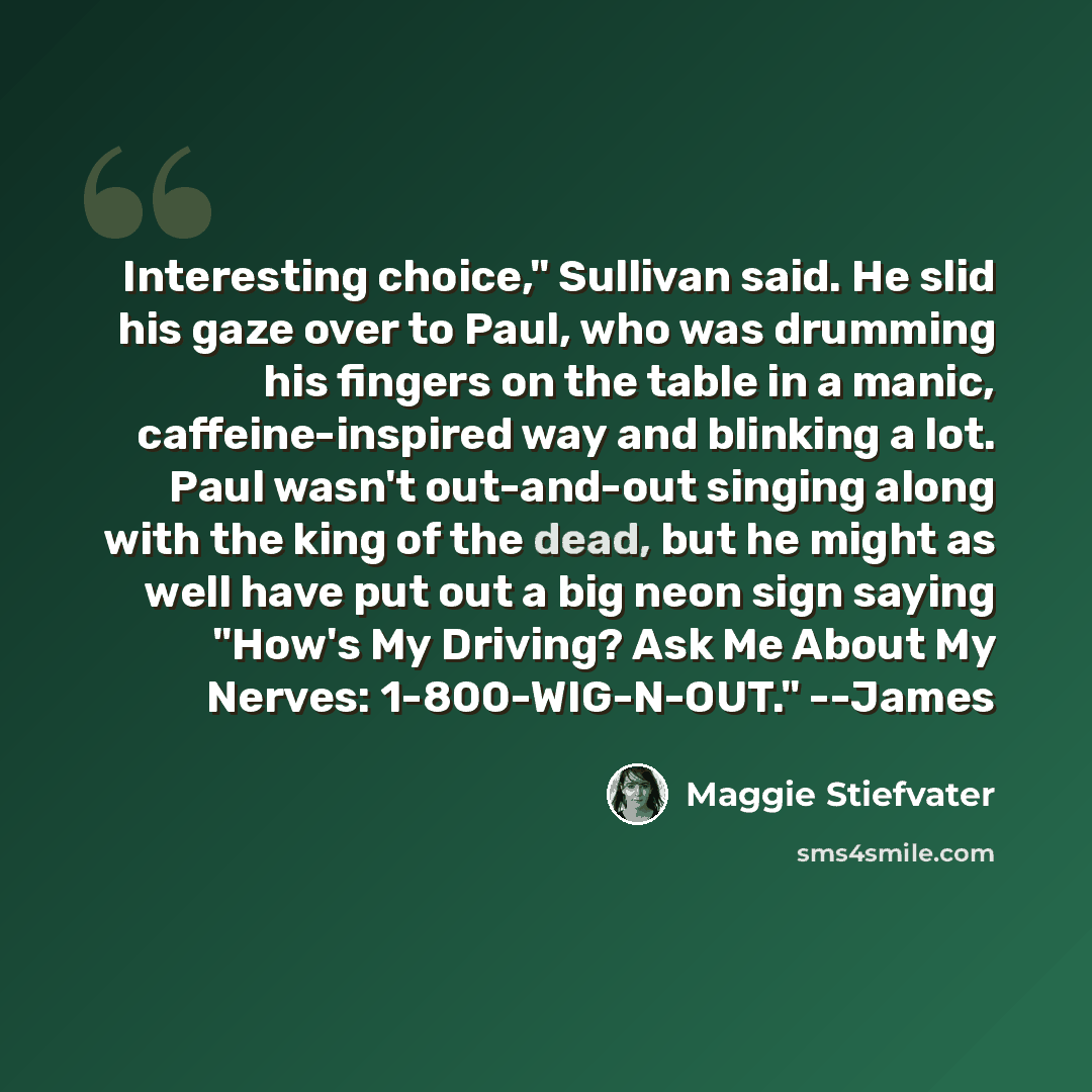“Interesting choice," Sullivan said. He slid his gaze over to Paul, who was drumming his fingers on the table in a manic, caffeine-inspired way and blinking a lot. Paul wasn't out-and-out singing along with the king of the dead, but he might as well have put out a big neon sign saying "How's My…” quote by Maggie Stiefvater
