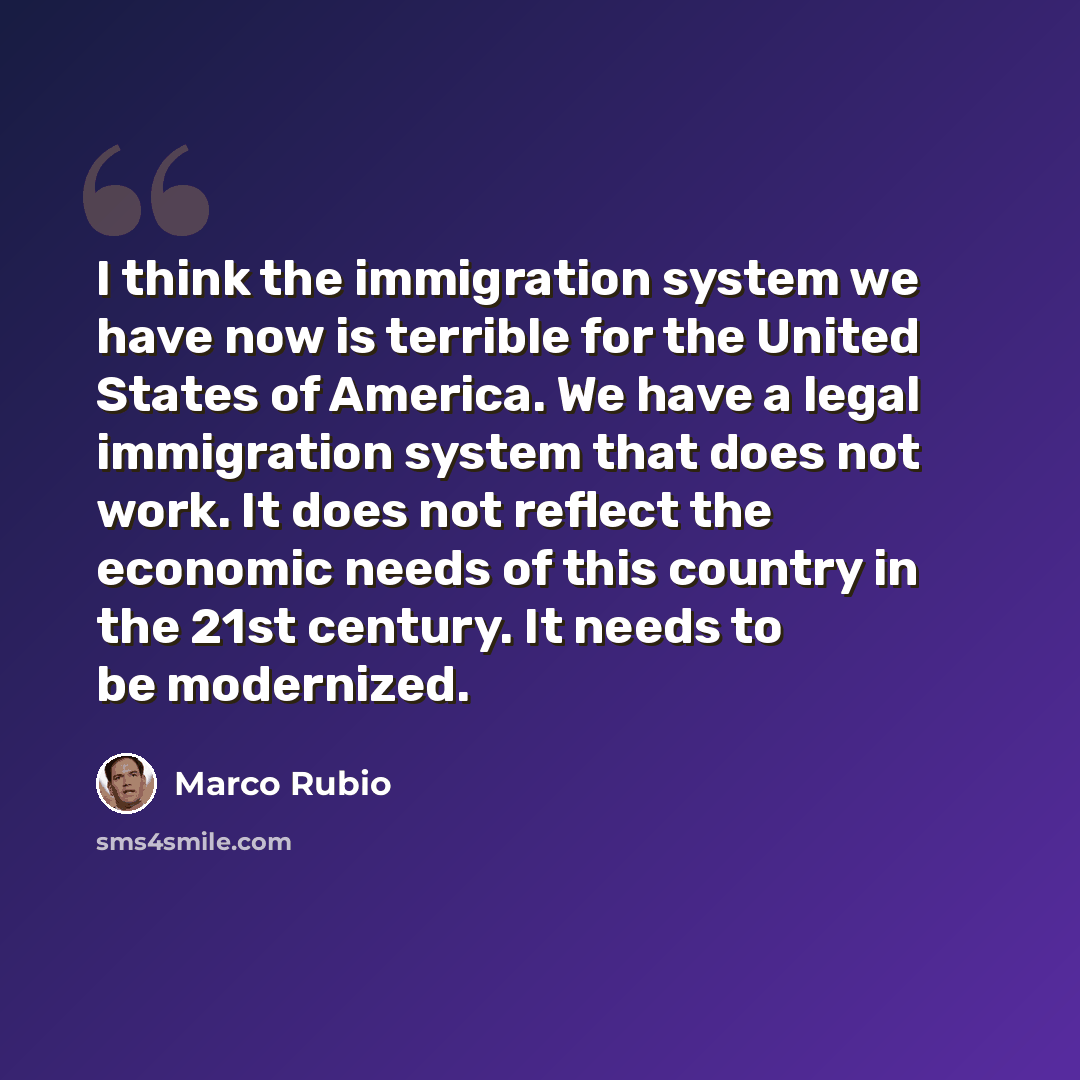 “I think the immigration system we have now is terrible for the United States of America. We have a legal immigration system that does not work. It does not reflect the economic needs of this country in the 21st century. It needs to be modernized.” quote by Marco Rubio