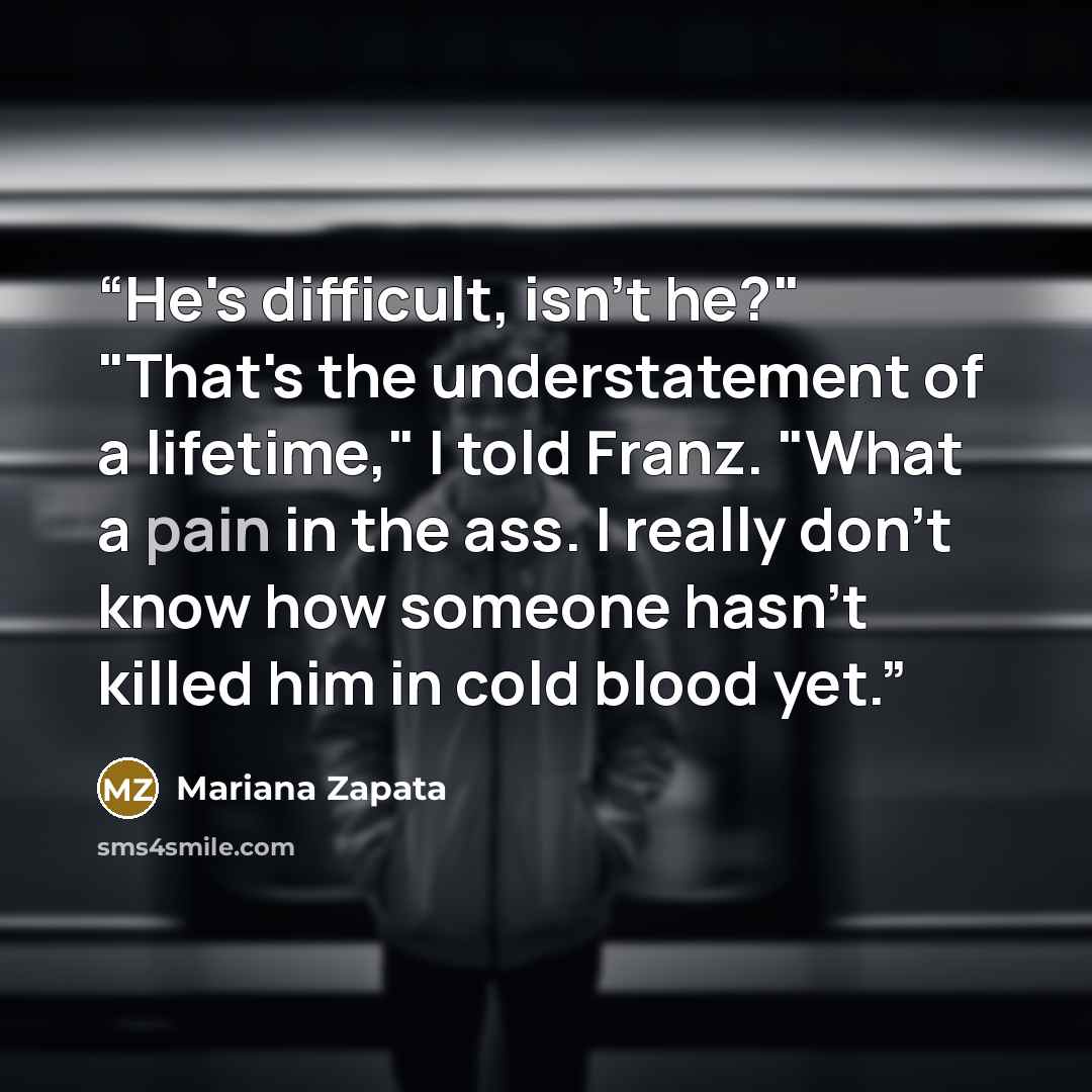 “He's difficult, isn't he?" "That's the understatement of a lifetime," I told Franz. "What a pain in the ass. I really don't know how someone hasn't killed him in cold blood yet.” quote by Mariana Zapata