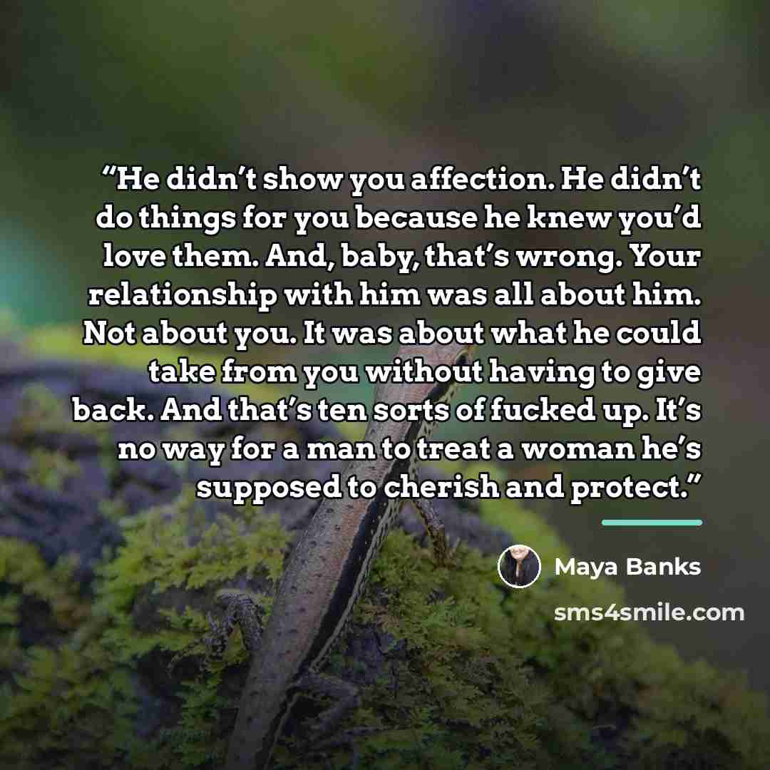 “He didn’t show you affection. He didn’t do things for you because he knew you’d love them. And, baby, that’s wrong. Your relationship with him was all about him. Not about you. It was about what he could take from you without having to give back. And that’s ten sorts of fucked up. It’s no way for…” quote by Maya Banks